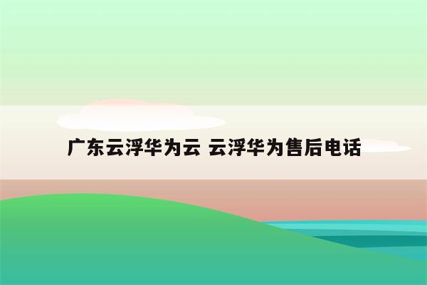 广东云浮华为云 云浮华为售后电话
