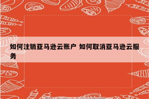 如何注销亚马逊云账户 如何取消亚马逊云服务