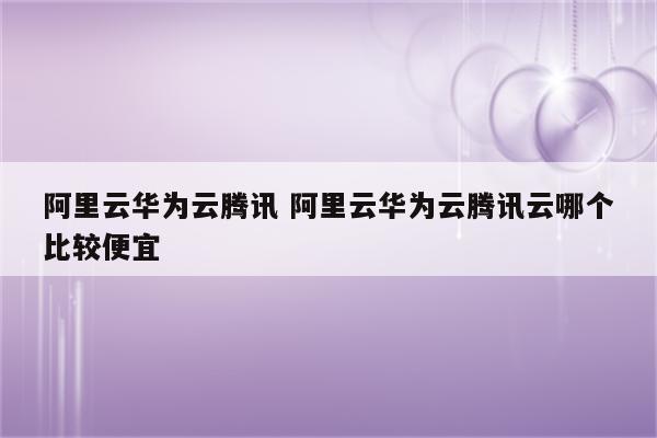 阿里云华为云腾讯 阿里云华为云腾讯云哪个比较便宜