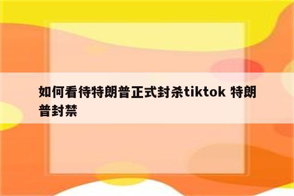 如何看待特朗普正式封杀tiktok 特朗普封禁