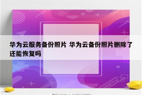华为云服务备份照片 华为云备份照片删除了还能恢复吗