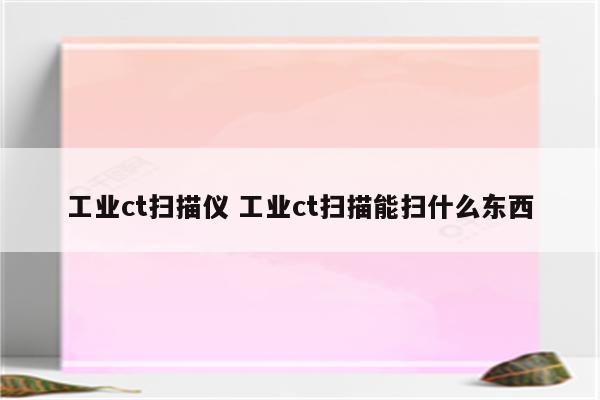 工业ct扫描仪 工业ct扫描能扫什么东西
