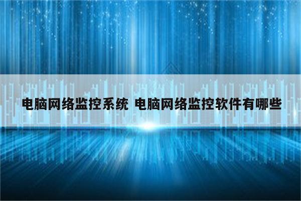电脑网络监控系统 电脑网络监控软件有哪些