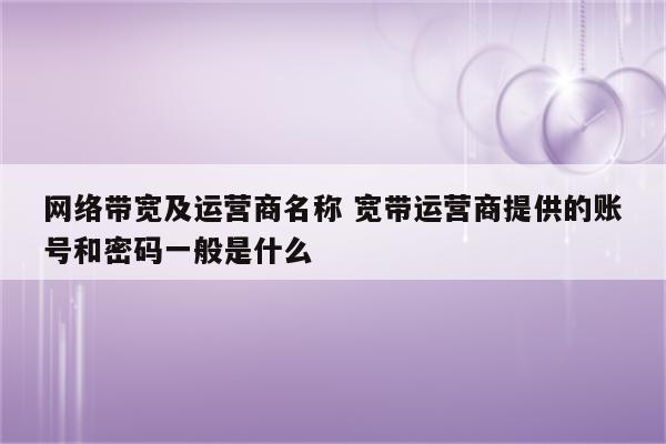 网络带宽及运营商名称 宽带运营商提供的账号和密码一般是什么