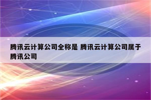 腾讯云计算公司全称是 腾讯云计算公司属于腾讯公司