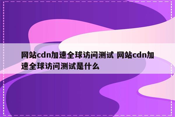 网站cdn加速全球访问测试 网站cdn加速全球访问测试是什么