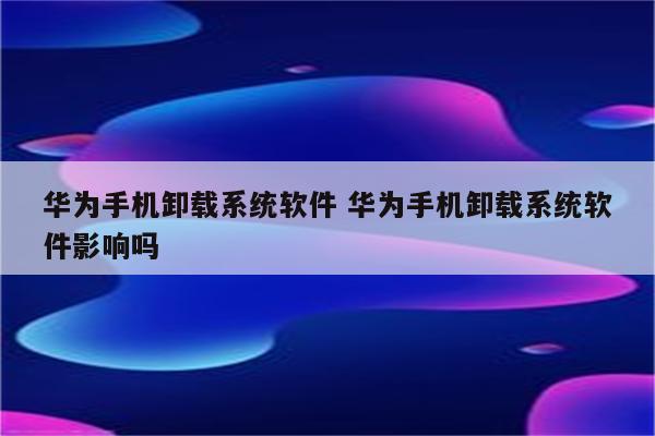 华为手机卸载系统软件 华为手机卸载系统软件影响吗