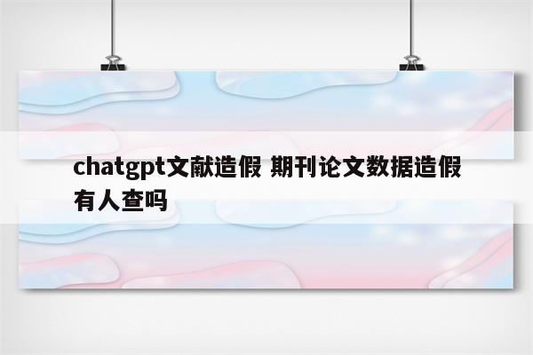 chatgpt文献造假 期刊论文数据造假有人查吗