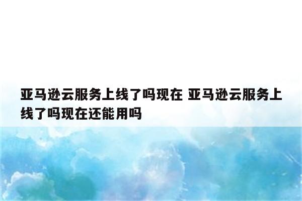 亚马逊云服务上线了吗现在 亚马逊云服务上线了吗现在还能用吗