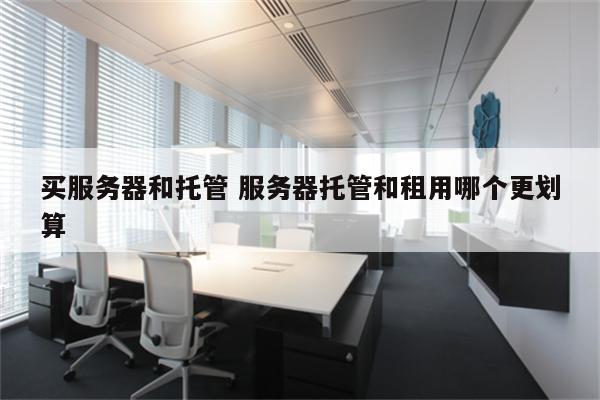 买服务器和托管 服务器托管和租用哪个更划算