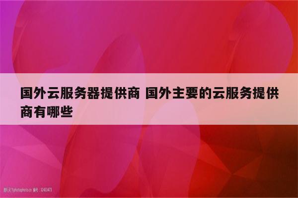 国外云服务器提供商 国外主要的云服务提供商有哪些