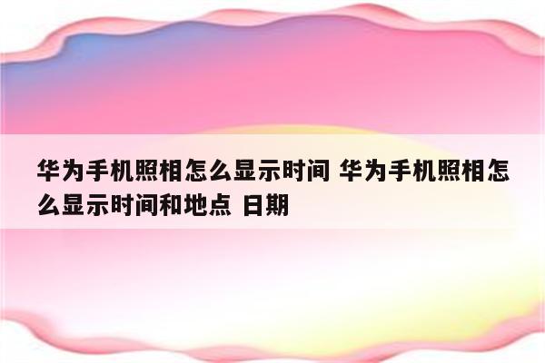 华为手机照相怎么显示时间 华为手机照相怎么显示时间和地点 日期