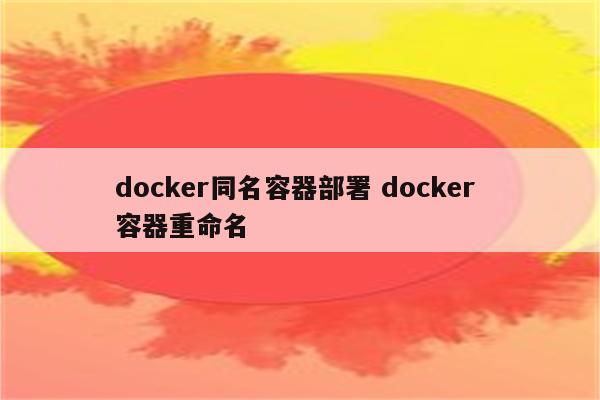 详细阅读:docker同名容器部署 docker 容器重命名 docker同名容器部署 docker 容器重命名