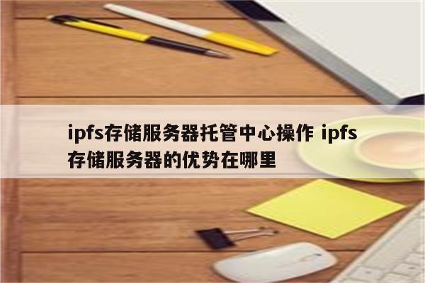 ipfs存储服务器托管中心操作 ipfs存储服务器的优势在哪里