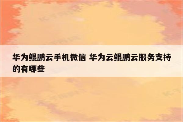 华为鲲鹏云手机微信 华为云鲲鹏云服务支持的有哪些