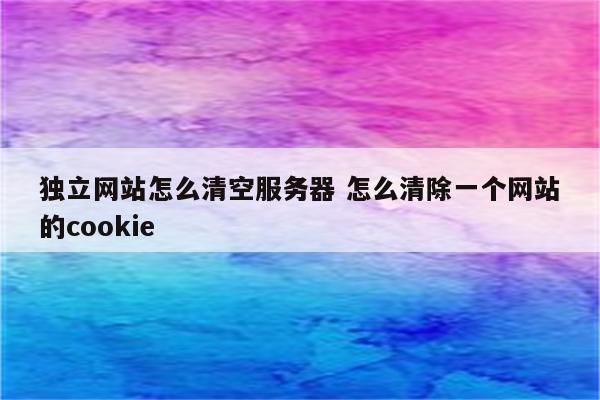 独立网站怎么清空服务器 怎么清除一个网站的cookie