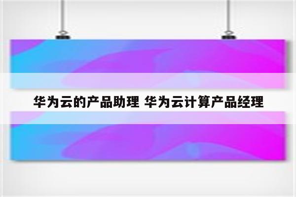 华为云的产品助理 华为云计算产品经理