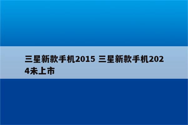 三星新款手机2015 三星新款手机2024未上市