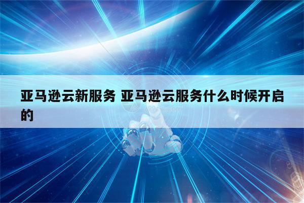亚马逊云新服务 亚马逊云服务什么时候开启的