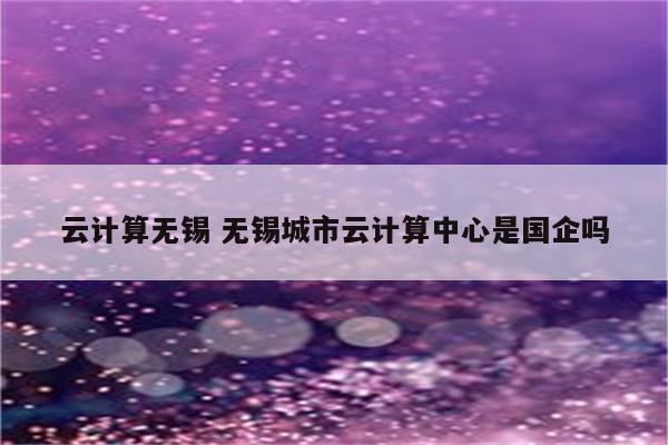 云计算无锡 无锡城市云计算中心是国企吗