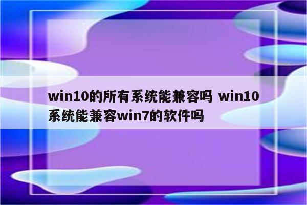 win10的所有系统能兼容吗 win10系统能兼容win7的软件吗