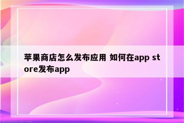 苹果商店怎么发布应用 如何在app store发布app