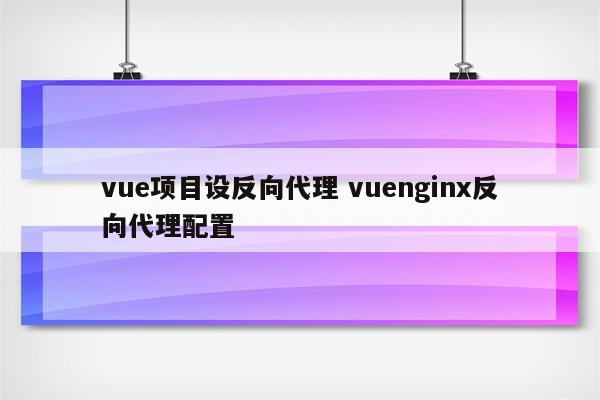 vue项目设反向代理 vuenginx反向代理配置