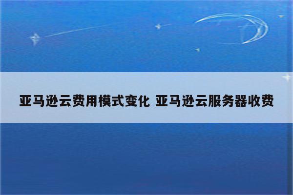 亚马逊云费用模式变化 亚马逊云服务器收费