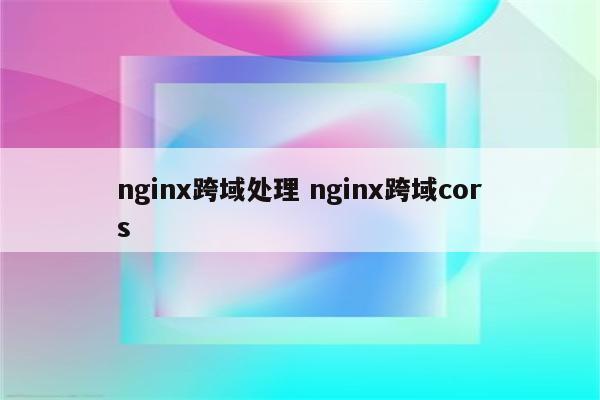 nginx跨域处理 nginx跨域cors