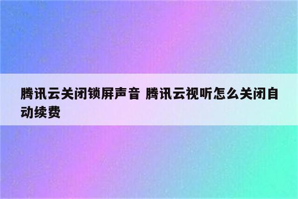 腾讯云关闭锁屏声音 腾讯云视听怎么关闭自动续费