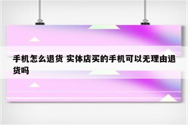 手机怎么退货 实体店买的手机可以无理由退货吗