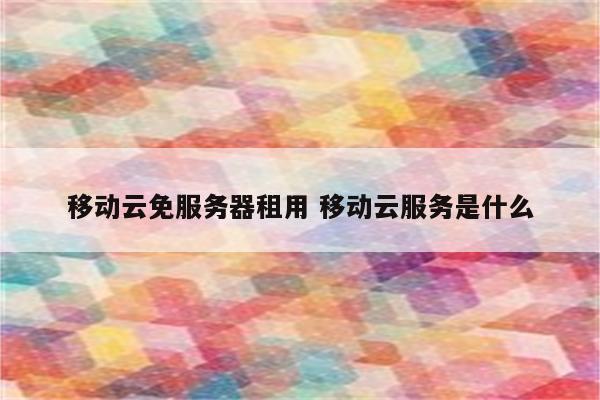 移动云免服务器租用 移动云服务是什么