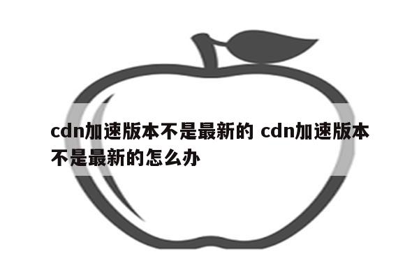 cdn加速版本不是最新的 cdn加速版本不是最新的怎么办
