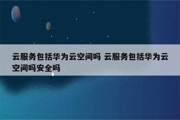 云服务包括华为云空间吗 云服务包括华为云空间吗安全吗