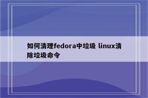 如何清理fedora中垃圾 linux清除垃圾命令