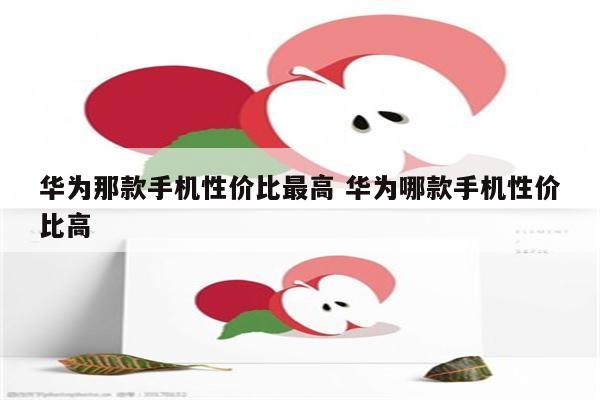 华为那款手机性价比最高 华为哪款手机性价比高