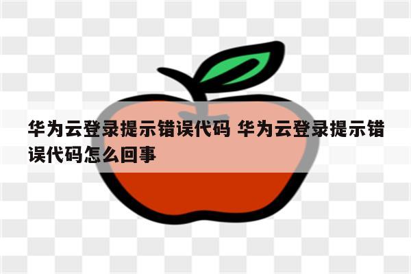 华为云登录提示错误代码 华为云登录提示错误代码怎么回事