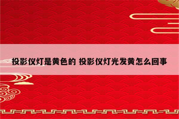 投影仪灯是黄色的 投影仪灯光发黄怎么回事