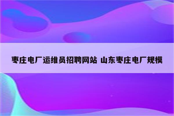 枣庄电厂运维员招聘网站 山东枣庄电厂规模