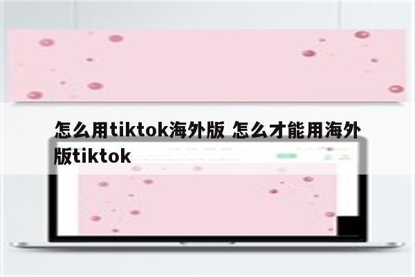 怎么用tiktok海外版 怎么才能用海外版tiktok