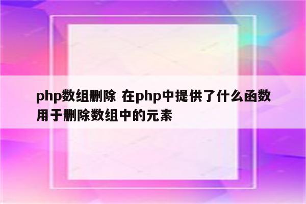 php数组删除 在php中提供了什么函数用于删除数组中的元素