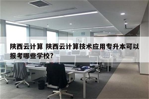 陕西云计算 陕西云计算技术应用专升本可以报考哪些学校?