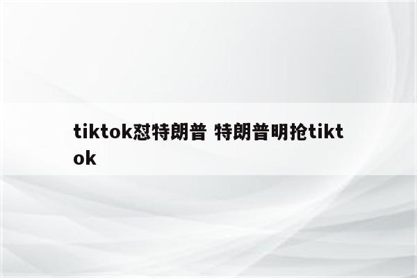 tiktok怼特朗普 特朗普明抢tiktok