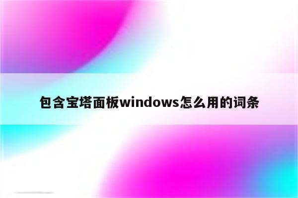 包含宝塔面板windows怎么用的词条