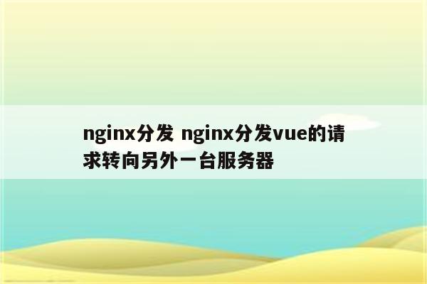 nginx分发 nginx分发vue的请求转向另外一台服务器