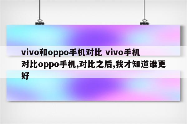 vivo和oppo手机对比 vivo手机对比oppo手机,对比之后,我才知道谁更好