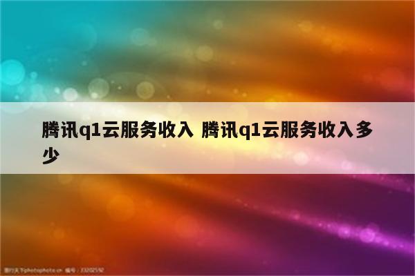 腾讯q1云服务收入 腾讯q1云服务收入多少