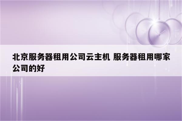 北京服务器租用公司云主机 服务器租用哪家公司的好