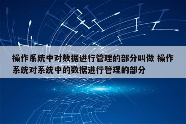 操作系统中对数据进行管理的部分叫做 操作系统对系统中的数据进行管理的部分