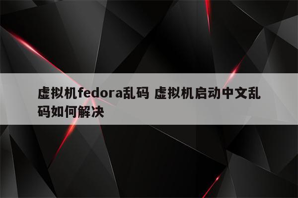 虚拟机fedora乱码 虚拟机启动中文乱码如何解决